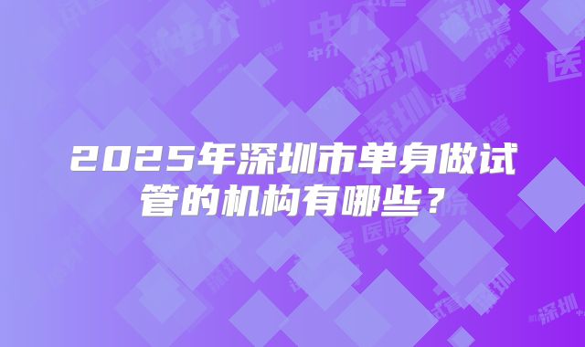 2025年深圳市单身做试管的机构有哪些？