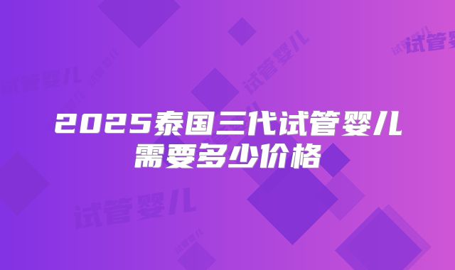2025泰国三代试管婴儿需要多少价格