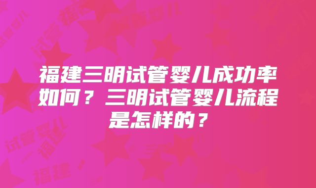 福建三明试管婴儿成功率如何?三明试管婴儿流程是怎样的?