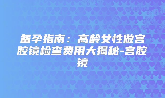 备孕指南：高龄女性做宫腔镜检查费用大揭秘-宫腔镜