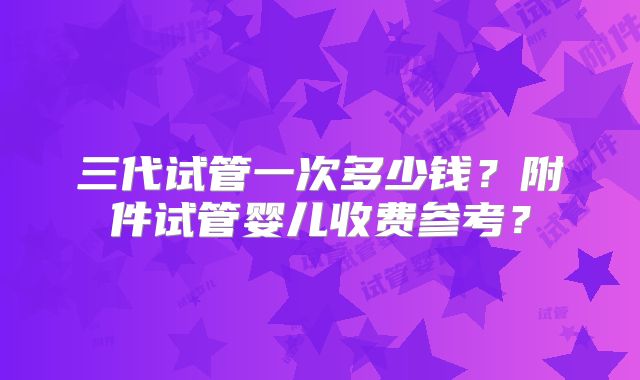 三代试管一次多少钱?附件试管婴儿收费参考?