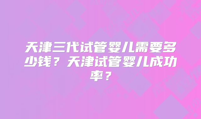 天津三代试管婴儿需要多少钱？天津试管婴儿成功率？