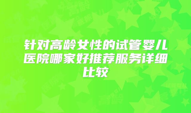 针对高龄女性的试管婴儿医院哪家好推荐服务详细比较
