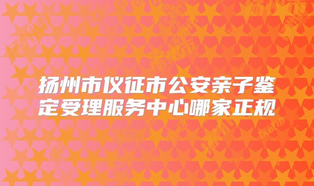 扬州市仪征市公安亲子鉴定受理服务中心哪家正规