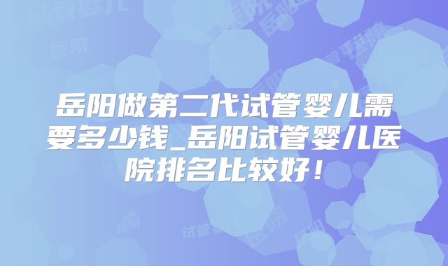 岳阳做第二代试管婴儿需要多少钱_岳阳试管婴儿医院排名比较好!