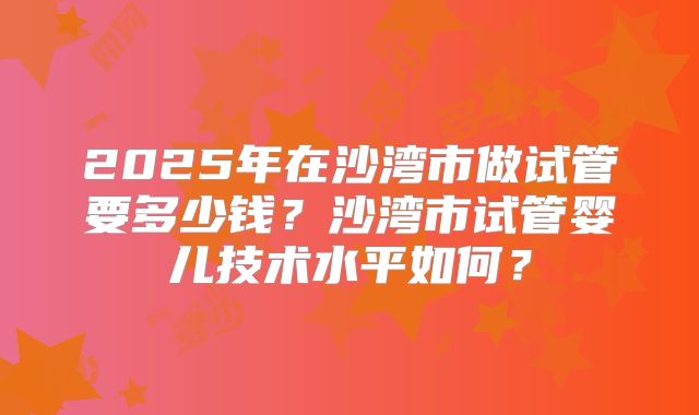 2025年在沙湾市做试管要多少钱？沙湾市试管婴儿技术水平如何？
