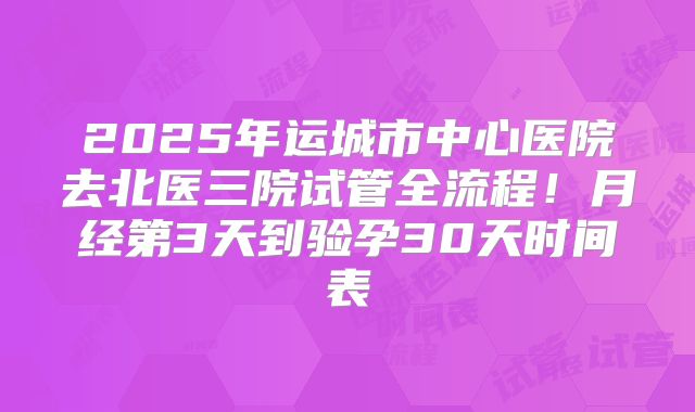 2025年运城市中心医院去北医三院试管全流程！月经第3天到验孕30天时间表