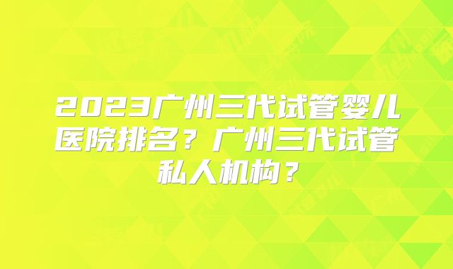 2023广州三代试管婴儿医院排名？广州三代试管私人机构？