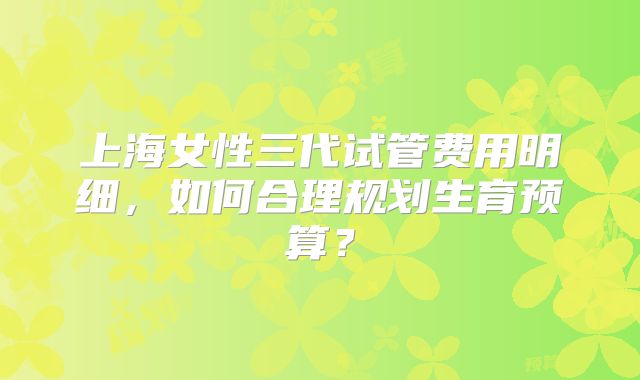 上海女性三代试管费用明细，如何合理规划生育预算？