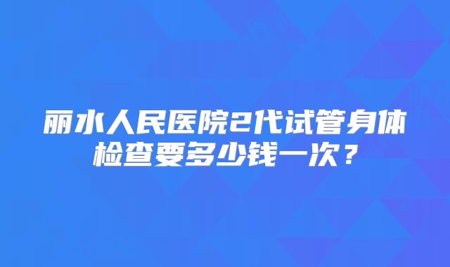 丽水人民医院2代试管身体检查要多少钱一次?