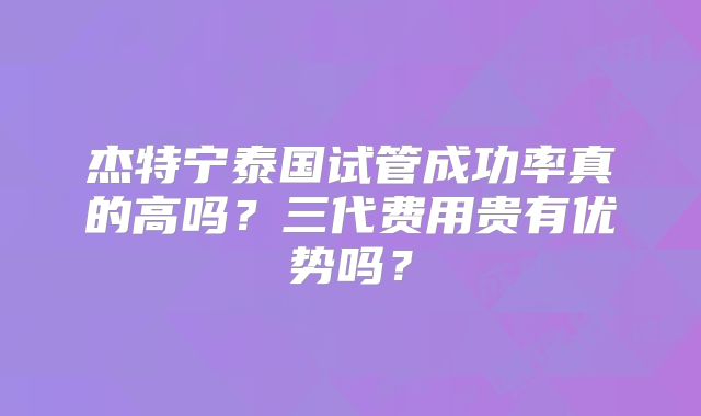 杰特宁泰国试管成功率真的高吗？三代费用贵有优势吗？