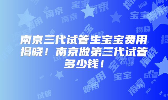 南京三代试管生宝宝费用揭晓！南京做第三代试管多少钱！