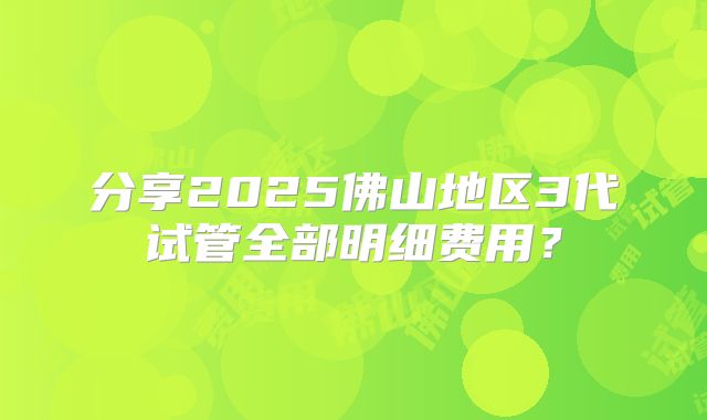 分享2025佛山地区3代试管全部明细费用？