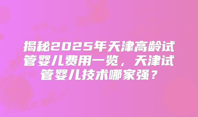 揭秘2025年天津高龄试管婴儿费用一览，天津试管婴儿技术哪家强？