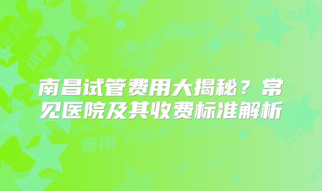 南昌试管费用大揭秘？常见医院及其收费标准解析