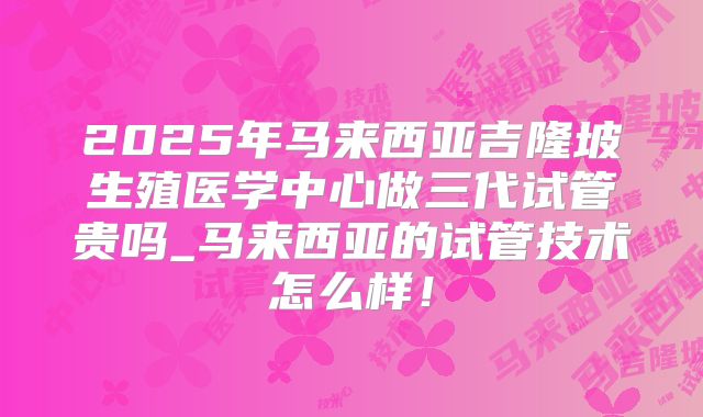 2025年马来西亚吉隆坡生殖医学中心做三代试管贵吗_马来西亚的试管技术怎么样！