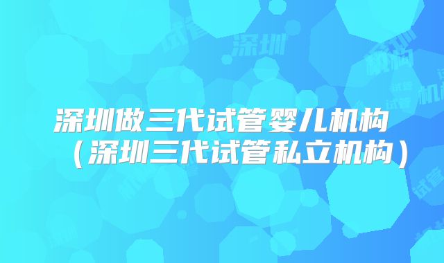 深圳做三代试管婴儿机构（深圳三代试管私立机构）