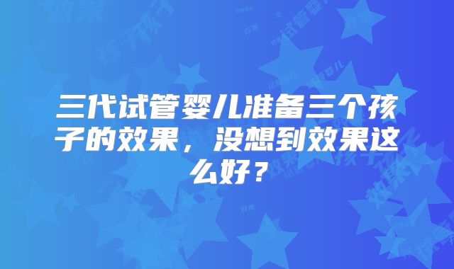 三代试管婴儿准备三个孩子的效果，没想到效果这么好？