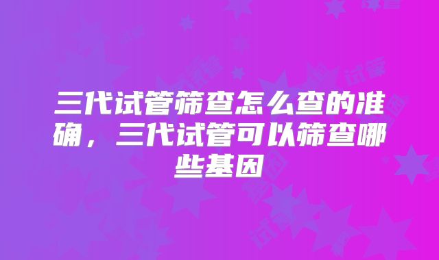 三代试管筛查怎么查的准确,三代试管可以筛查哪些基因
