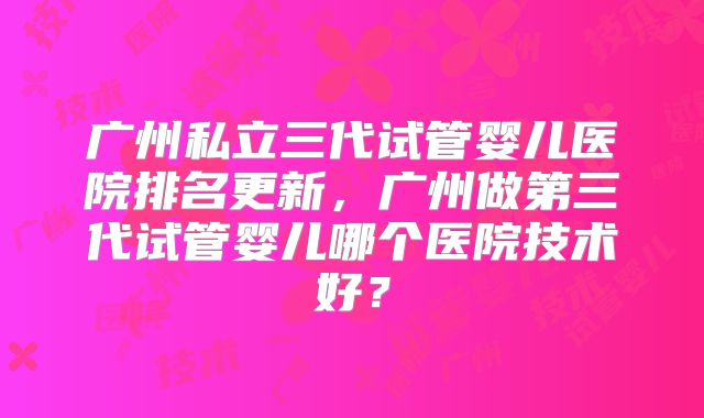 广州私立三代试管婴儿医院排名更新，广州做第三代试管婴儿哪个医院技术好？