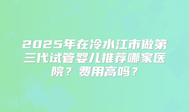 2025年在冷水江市做第三代试管婴儿推荐哪家医院？费用高吗？