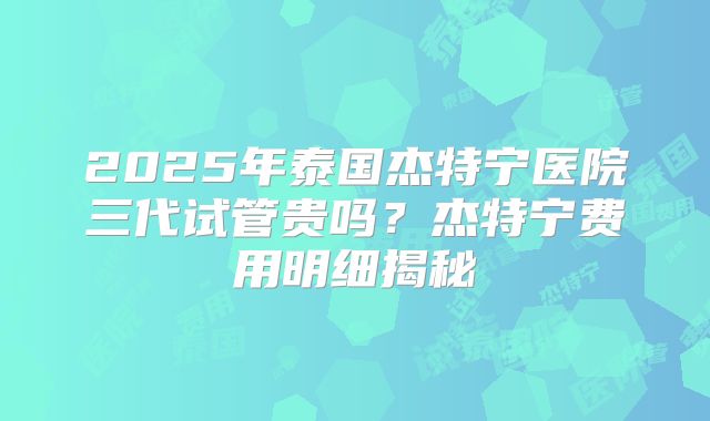 2025年泰国杰特宁医院三代试管贵吗？杰特宁费用明细揭秘