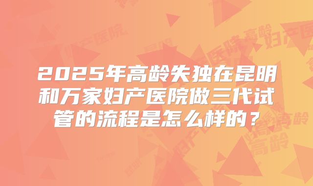 2025年高龄失独在昆明和万家妇产医院做三代试管的流程是怎么样的?