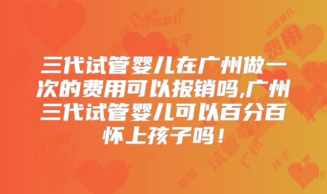 三代试管婴儿在广州做一次的费用可以报销吗,广州三代试管婴儿可以百分百怀上孩子吗！