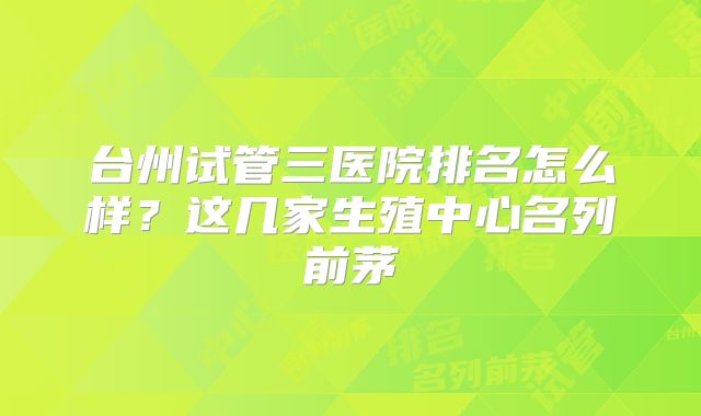 台州试管三医院排名怎么样？这几家生殖中心名列前茅