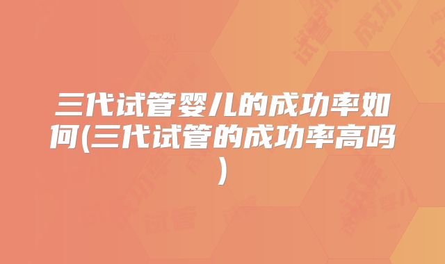 三代试管婴儿的成功率如何(三代试管的成功率高吗)