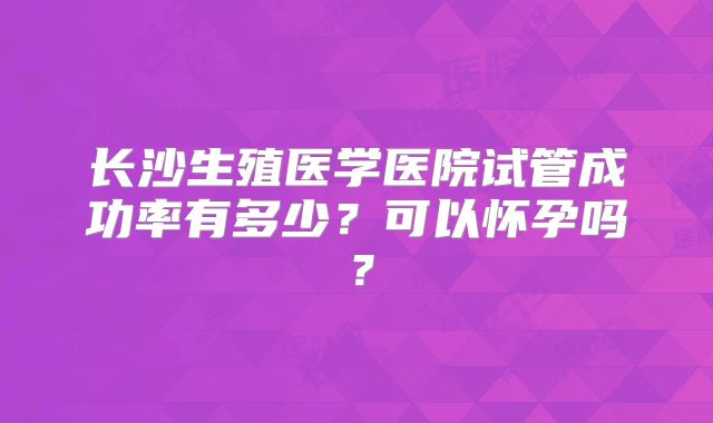 长沙生殖医学医院试管成功率有多少？可以怀孕吗？