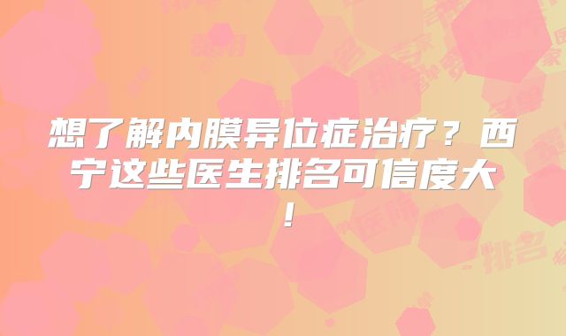 想了解内膜异位症治疗？西宁这些医生排名可信度大！
