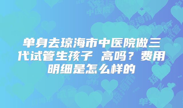 单身去琼海市中医院做三代试管生孩子 高吗？费用明细是怎么样的