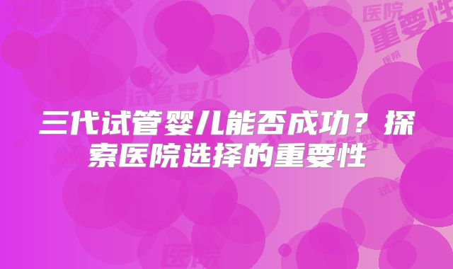 三代试管婴儿能否成功？探索医院选择的重要性