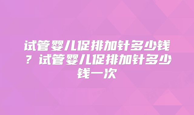 试管婴儿促排加针多少钱？试管婴儿促排加针多少钱一次