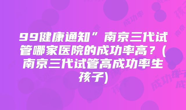 99健康通知”南京三代试管哪家医院的成功率高？(南京三代试管高成功率生孩子)