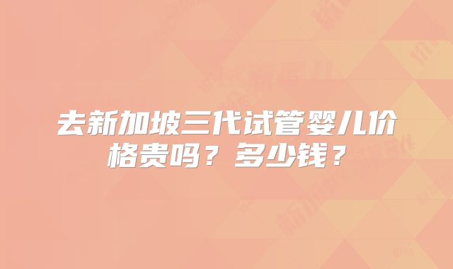 去新加坡三代试管婴儿价格贵吗？多少钱？