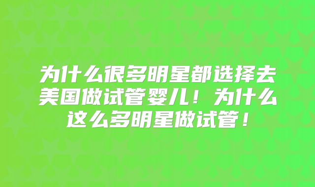 为什么很多明星都选择去美国做试管婴儿!为什么这么多明星做试管!