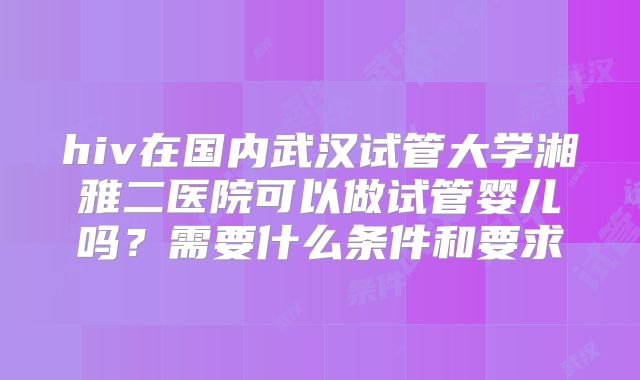 hiv在国内武汉试管大学湘雅二医院可以做试管婴儿吗？需要什么条件和要求