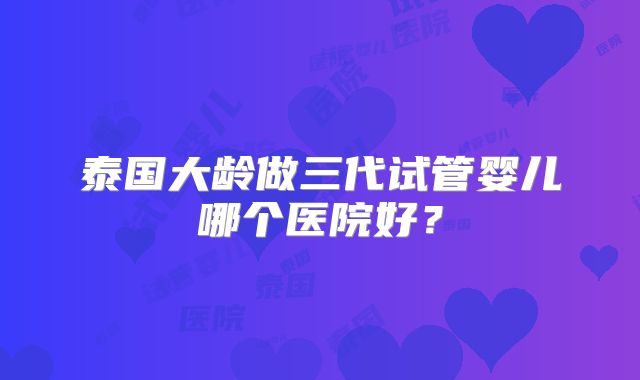 泰国大龄做三代试管婴儿哪个医院好？
