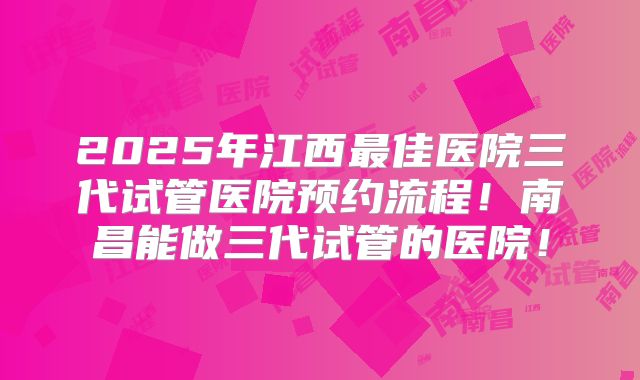 2025年江西最佳医院三代试管医院预约流程!南昌能做三代试管的医院!
