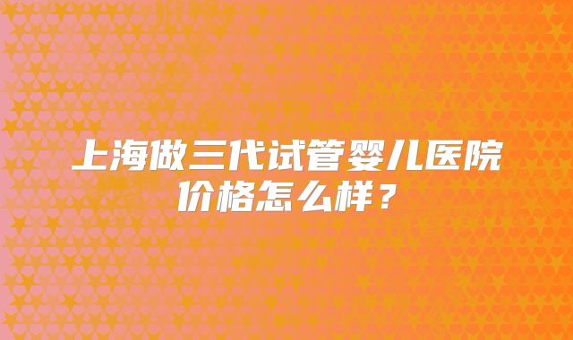 上海做三代试管婴儿医院价格怎么样？
