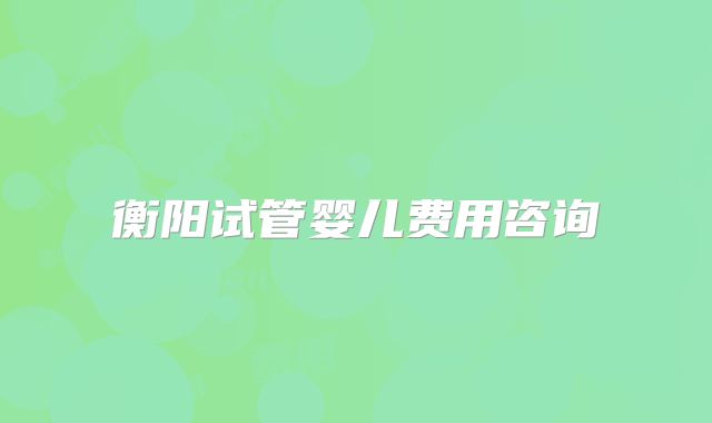 衡阳试管婴儿费用咨询