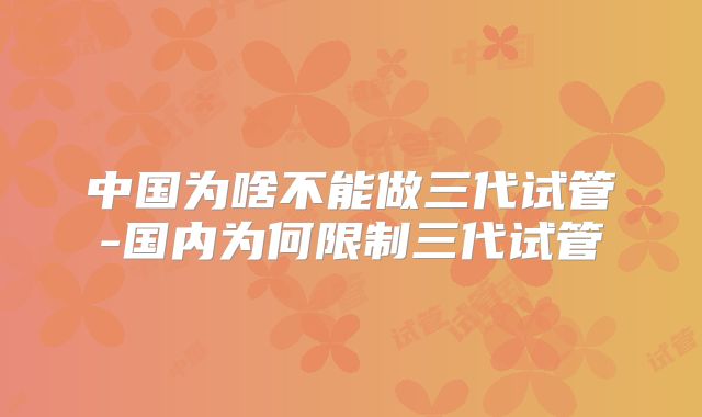 中国为啥不能做三代试管-国内为何限制三代试管
