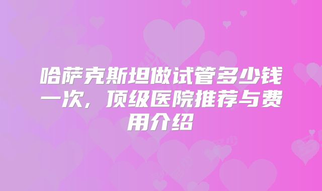 哈萨克斯坦做试管多少钱一次, 顶级医院推荐与费用介绍