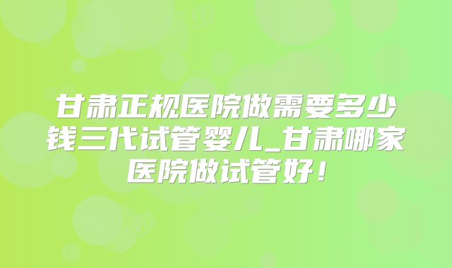 甘肃正规医院做需要多少钱三代试管婴儿_甘肃哪家医院做试管好！