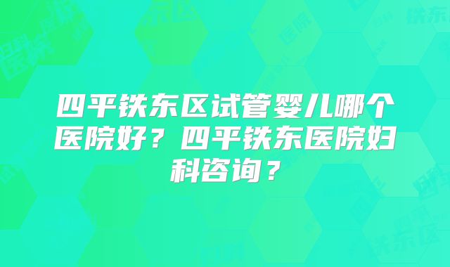 四平铁东区试管婴儿哪个医院好？四平铁东医院妇科咨询？