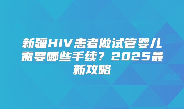 新疆HIV患者做试管婴儿需要哪些手续？2025最新攻略