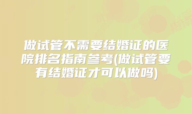 做试管不需要结婚证的医院排名指南参考(做试管要有结婚证才可以做吗)