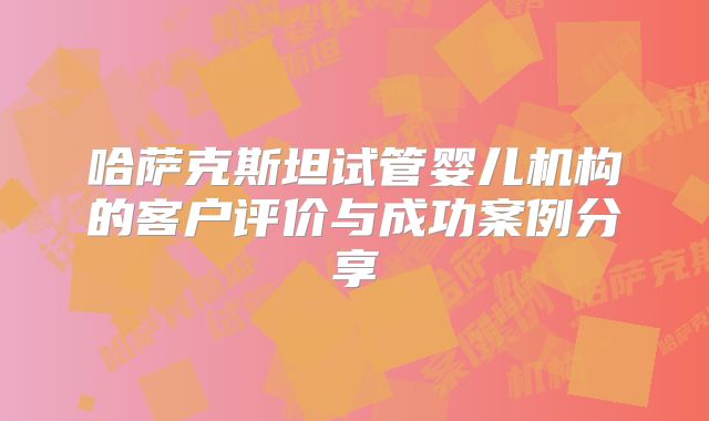 哈萨克斯坦试管婴儿机构的客户评价与成功案例分享